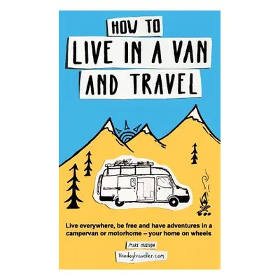 "How to Live in a Van and Travel: Live Everywhere, be Free and Have Adventures in a Campervan or