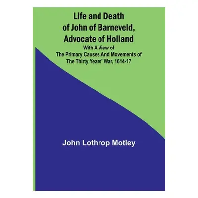 "Life and Death of John of Barneveld, Advocate of Holland: with a view of the primary causes and