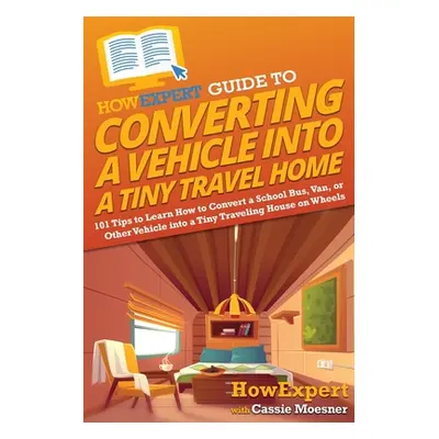 "HowExpert Guide to Converting a Vehicle into a Tiny Travel Home: 101 Tips to Learn How to Conve