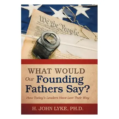 "What Would Our Founding Fathers Say?: How Today's Leaders Have Lost Their Way" - "" ("Lyke H. J