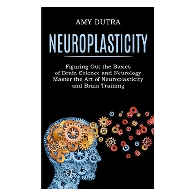 "Neuroplasticity: Figuring Out the Basics of Brain Science and Neurology (Master the Art of Neur