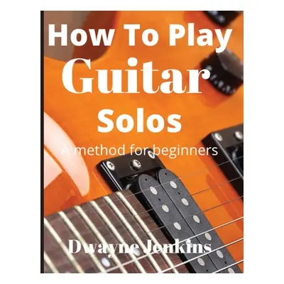 "How To Play Guitar Solos: A method book for beginners" - "" ("Jenkins Dwayne")