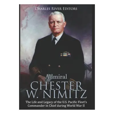 "Admiral Chester W. Nimitz: The Life and Legacy of the U.S. Pacific Fleet's Commander in Chief d