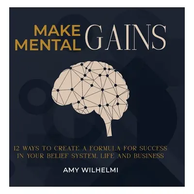 "Make Mental Gains: 12 Ways to Create a Formula for Success in Your Belief System, Life and Busi