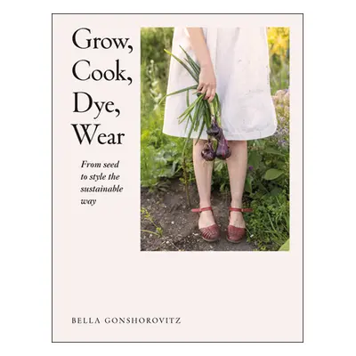 "Grow, Cook, Dye, Wear: From Seed to Style the Sustainable Way" - "" ("Gonshorovitz Bella")