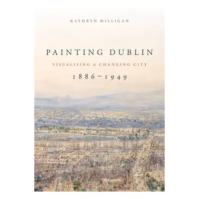 "Painting Dublin, 1886-1949: Visualising a Changing City" - "" ("Milligan Kathryn")