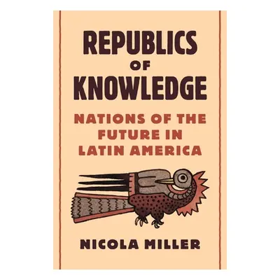 "Republics of Knowledge: Nations of the Future in Latin America" - "" ("Miller Nicola")