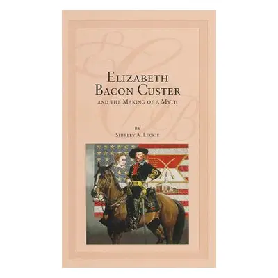 "Elizabeth Bacon Custer and the Making of a Myth" - "" ("Leckie Shirley A.")