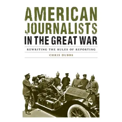 "American Journalists in the Great War: Rewriting the Rules of Reporting" - "" ("Dubbs Chris")