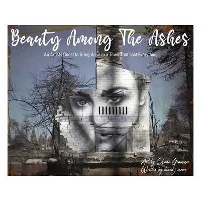 "Beauty Among The Ashes: An Artist's Quest to Bring Hope to a Town That Lost Everything" - "" ("