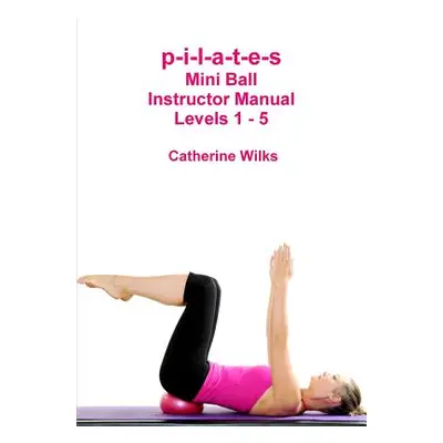 "p-i-l-a-t-e-s Mini Ball Instructor Manual - Levels 1 - 5" - "" ("Wilks Catherine")