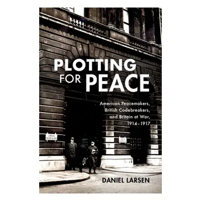 "Plotting for Peace: American Peacemakers, British Codebreakers, and Britain at War, 1914-1917" 