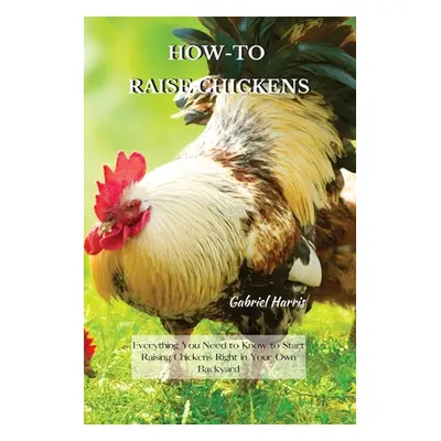 "How-To Raise Chickens: Everything You Need to Know to Start Raising Chickens Right in Your Own 