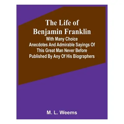 "The Life of Benjamin Franklin: With Many Choice Anecdotes and admirable sayings of this great m