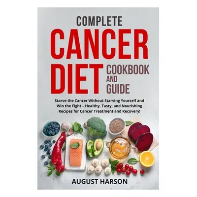 "Complete Cancer Diet Cookbook and Guide: Starve the Cancer Without Starving Yourself and Win th