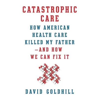 "Catastrophic Care: How American Health Care Killed My Father--And How We Can Fix It" - "" ("Gol