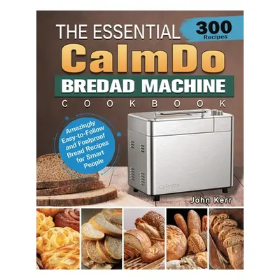 "The Essential CalmDo Bread Machine Cookbook: 300 Amazingly Easy-to-Follow and Foolproof Bread R