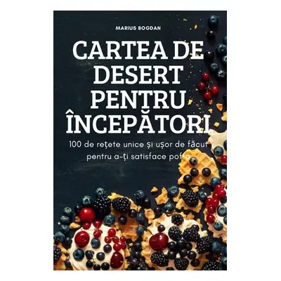 "Cartea de Desert Pentru ncepĂtori: 100 de rețete unice și ușor de făcut pentru a-ți satisface p