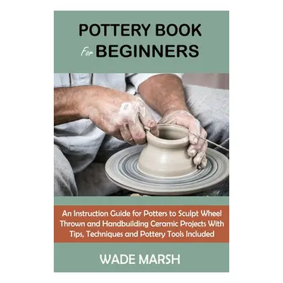 "Pottery Book for Beginners: An Instruction Guide for Potters to Sculpt Wheel Thrown and Handbui