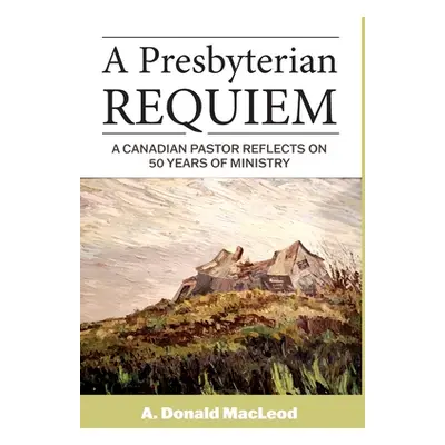 "A Presbyterian Requiem: A Canadian Pastor Reflects on 50 Years of Ministry" - "" ("MacLeod A. D