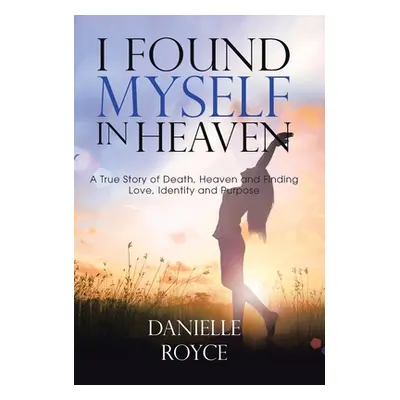 "I Found Myself in Heaven: A True Story of Death, Heaven and Finding Love, Identity and Purpose"