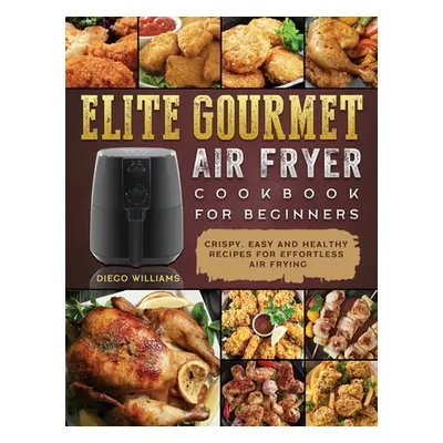 "Elite Gourmet Air Fryer Cookbook For Beginners: Crispy, Easy and Healthy Recipes For Effortless