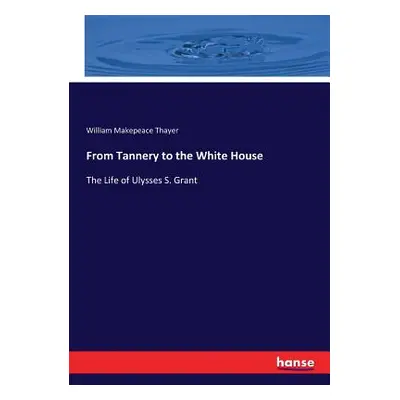 "From Tannery to the White House: The Life of Ulysses S. Grant" - "" ("Thayer William Makepeace"