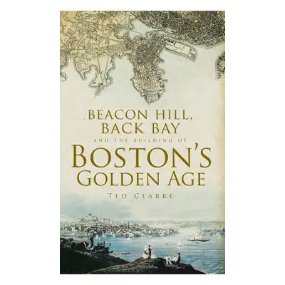 "Beacon Hill, Back Bay and the Building of Boston's Golden Age" - "" ("Clarke Ted")