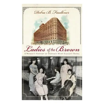 "Ladies of the Brown: A Women's History of Denver's Most Elegant Hotel" - "" ("Faulkner Debra B.