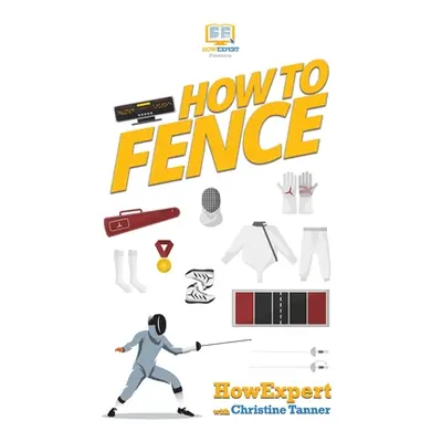 "How To Fence: Your Step By Step Guide To Fencing" - "" ("Howexpert")