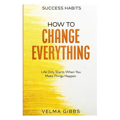 Success Habits: How To Change Everything - Life Only Starts When You Make Things Happen (Gibbs V