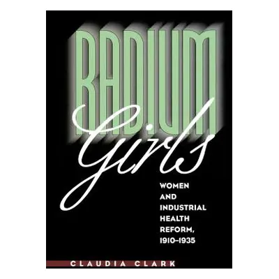 "Radium Girls: Women and Industrial Health Reform, 1910-1935" - "" ("Clark Claudia")