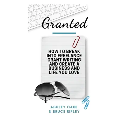 "Granted: How to Break Into Freelance Grant Writing and Create a Business and Life You Love" - "