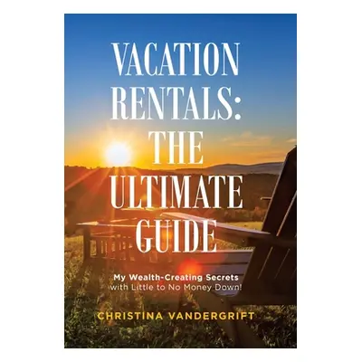 "Vacation Rentals: the Ultimate Guide: My Wealth-Creating Secrets with Little to No Money Down!"