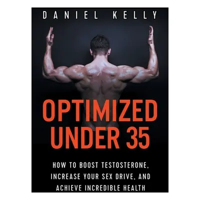 "Optimized Under 35: How to Boost Testosterone, Increase Your Sex Drive, and Achieve Incredible 