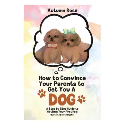 "How to Convince Your Parents to Get You A Dog: A Step by Step Guide to Getting Your First Dog" 