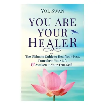 "You Are Your Healer: The Ultimate Guide to Heal Your Past, Transform Your Life & Awaken to Your