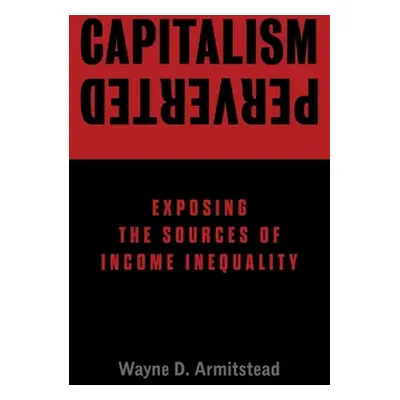 "Capitalism Perverted: Exposing The Sources of Income Inequality" - "" ("Armitstead Wayne D.")