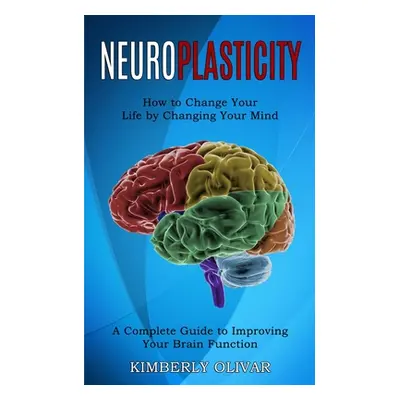 "Neuroplasticity: How to Change Your Life by Changing Your Mind (A Complete Guide to Improving Y