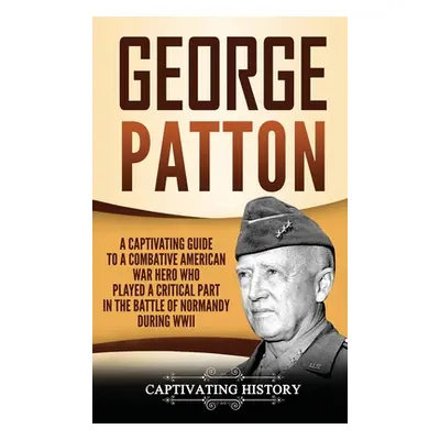 "George Patton: A Captivating Guide to a Combative American War Hero Who Played a Critical Part 