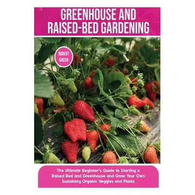 "Greenhouse and Raised-Bed Gardening: The Ultimate Beginner's Guide to Starting a Raised Bed and