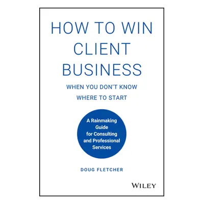 "How to Win Client Business When You Don't Know Where to Start: A Rainmaking Guide for Consultin