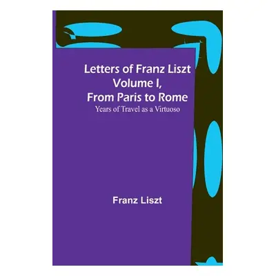 "Letters of Franz Liszt Volume I, from Paris to Rome: Years of Travel as a Virtuoso" - "" ("Lisz