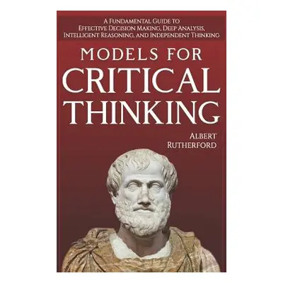 "Models For Critical Thinking: A Fundamental Guide to Effective Decision Making, Deep Analysis, 