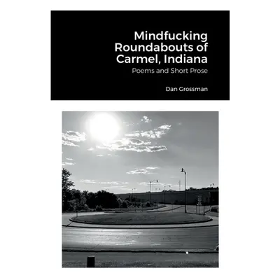 "Mindfucking Roundabouts of Carmel, Indiana: Poems and Short Prose" - "" ("Grossman Dan")