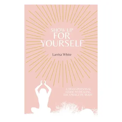 "Show Up For Yourself: A Transpersonal Guide to Healing the Energetic Body" - "" ("White Larrisa