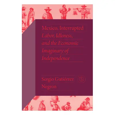 "Mexico, Interrupted: Labor, Idleness, and the Economic Imaginary of Independence" - "" ("Gutirr