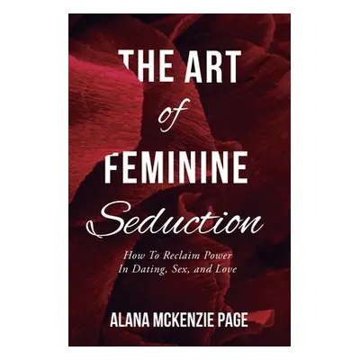 "The Art of Feminine Seduction: How To Reclaim Power In Dating, Sex, and Love" - "" ("McKenzie P