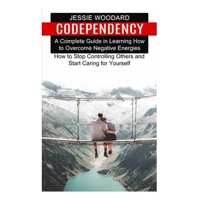 "Codependency: A Complete Guide in Learning How to Overcome Negative Energies