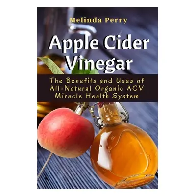 "Apple Cider Vinegar: The Benefits and Uses of All-Natural Organic ACV Miracle Health System" - 